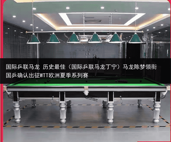 国际乒联马龙 历史最佳（国际乒联马龙丁宁）马龙陈梦领衔 国乒确认出征WTT欧洲夏季系列赛